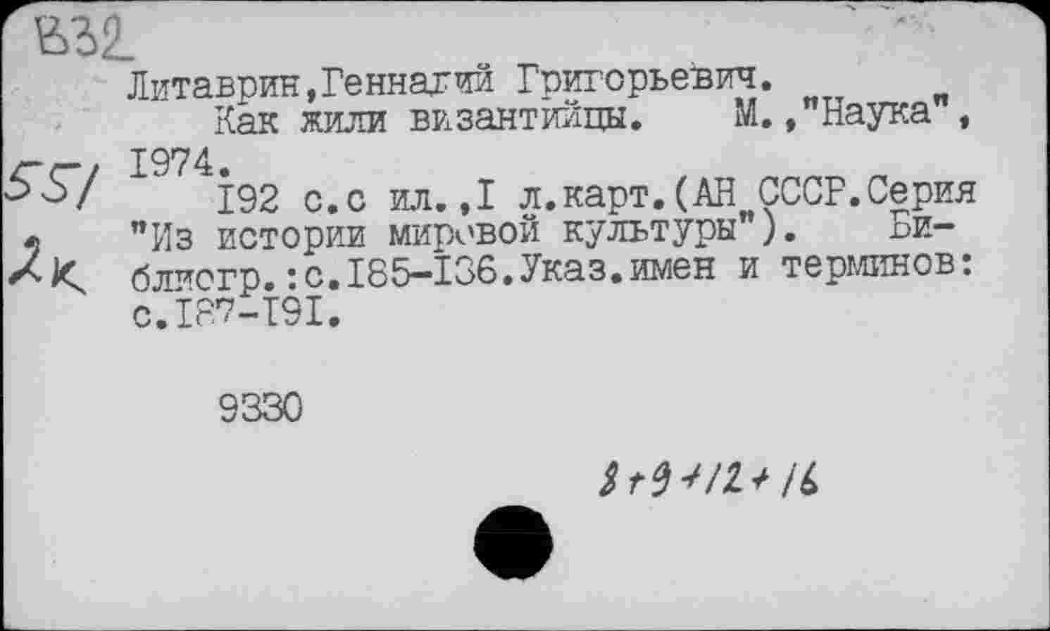 ﻿Литаврин,Геннадий Григорьевич.
Как жили византийцы. М., Наука , — . 1974.
Ьо/ 192 с.с ил. ,1 л.карт. (АН СССР.Серия « "Из истории мировой культуры"). БИ— Xблиогр.:C.I35—Î36.Указ.имен и терминов: 0.137-191.
9330
